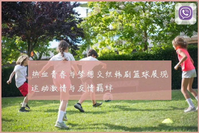 热血青春与梦想交织韩剧篮球展现运动激情与友情羁绊