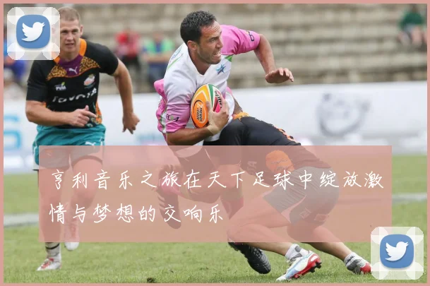 亨利音乐之旅在天下足球中绽放激情与梦想的交响乐