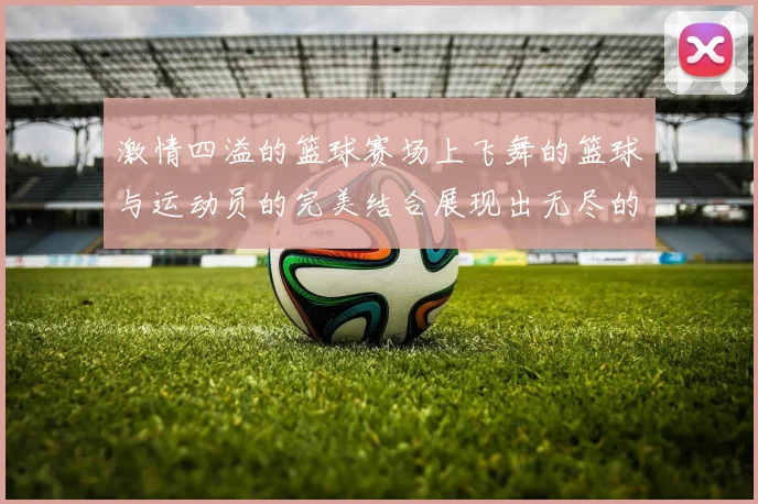 激情四溢的篮球赛场上飞舞的篮球与运动员的完美结合展现出无尽的魅力与力量