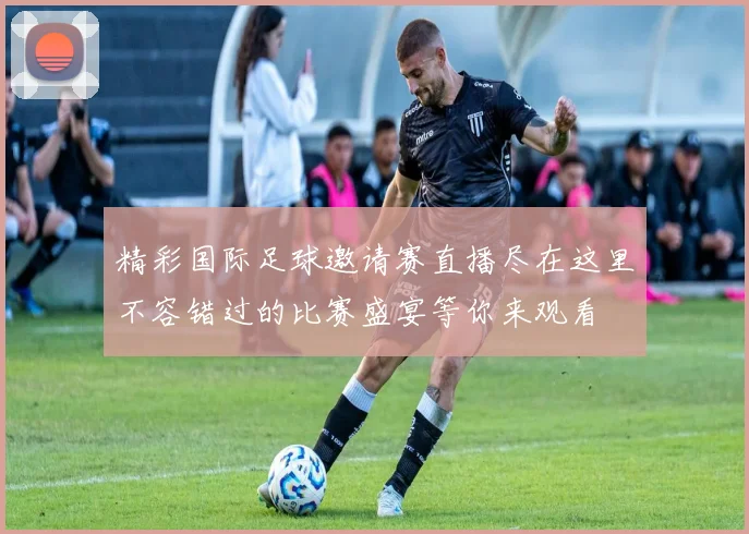 精彩国际足球邀请赛直播尽在这里不容错过的比赛盛宴等你来观看