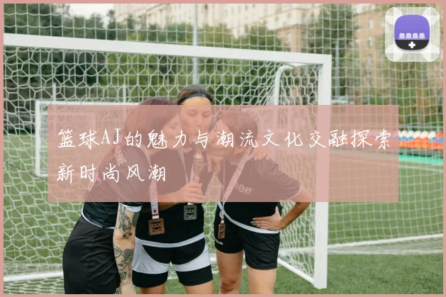 篮球AJ的魅力与潮流文化交融探索新时尚风潮