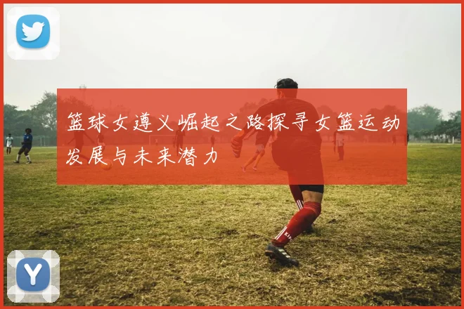 篮球女遵义崛起之路探寻女篮运动发展与未来潜力