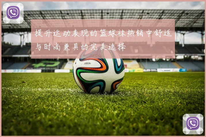 提升运动表现的篮球袜热销中舒适与时尚兼具的完美选择