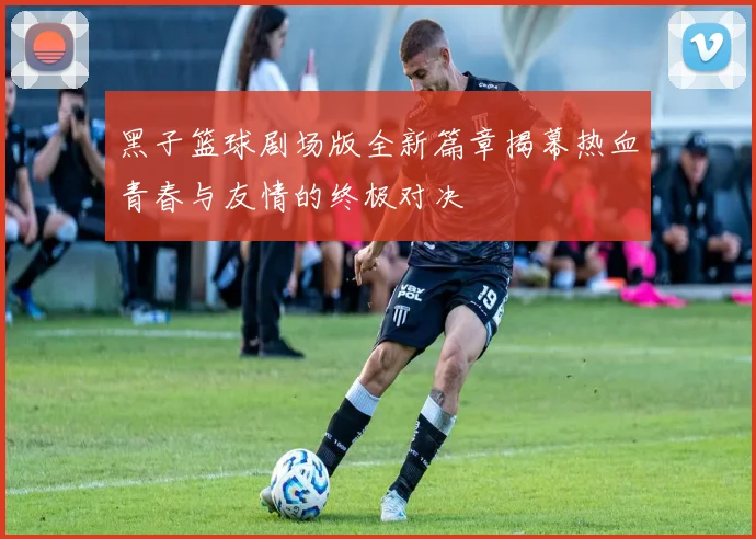 黑子篮球剧场版全新篇章揭幕热血青春与友情的终极对决