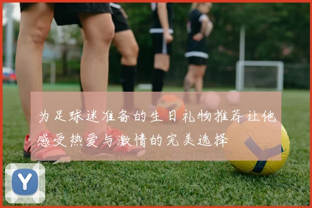 为足球迷准备的生日礼物推荐让他感受热爱与激情的完美选择